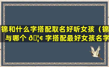 锦和什么字搭配取名好听女孩（锦与哪个 🦢 字搭配最好女孩名字寓意好）